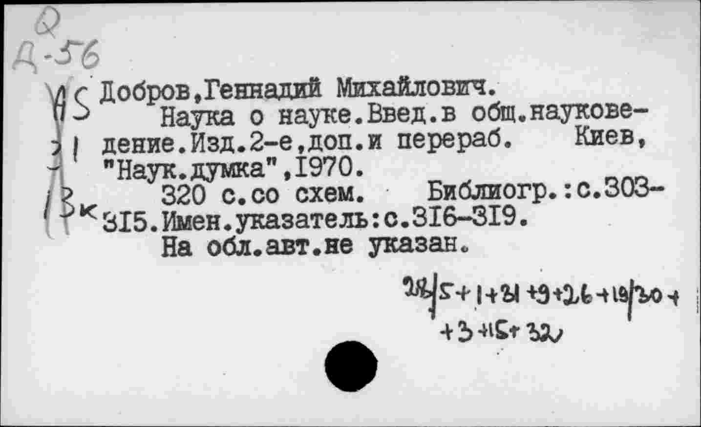 ﻿6?
А-Гб
Îr Добров,Геннадий Михайлович.
-> Наука о науке.Введ.в общ.наукове-
I дение.Изд.2-е,доп.и перераб. Киев, "Наук.думка",1970.
320 с.со схем. Библиогр.:с.ЗОЗ-к315.Имен.указатель:с.316-319.
На обл.авт.не указан.
4